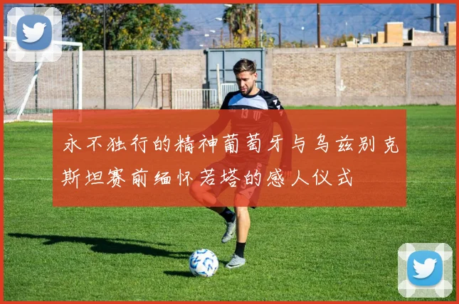 永不独行的精神葡萄牙与乌兹别克斯坦赛前缅怀若塔的感人仪式