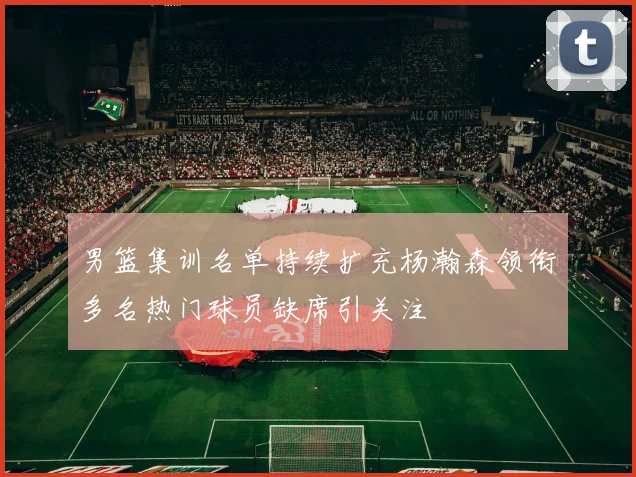 男篮集训名单持续扩充杨瀚森领衔多名热门球员缺席引关注