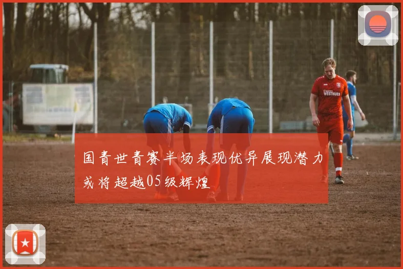 国青世青赛半场表现优异展现潜力或将超越05级辉煌