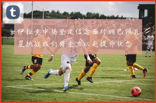 伊拉克中场坚定信念面对姆巴佩巨星挑战我们将全力以赴提升状态