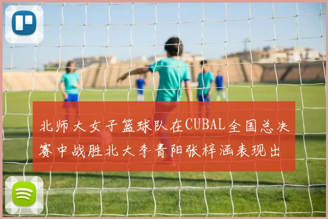 北师大女子篮球队在CUBAL全国总决赛中战胜北大李青阳张梓涵表现出色助力胜利
