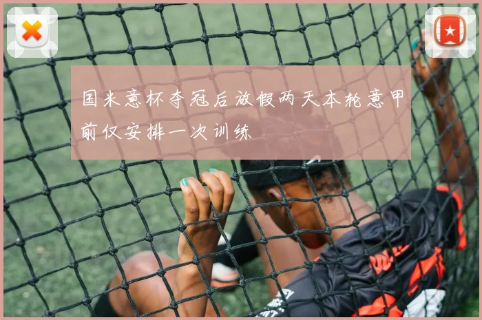 国米意杯夺冠后放假两天本轮意甲前仅安排一次训练