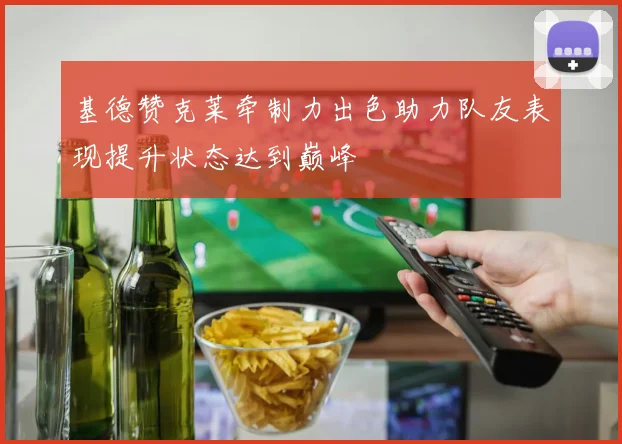 基德赞克莱牵制力出色助力队友表现提升状态达到巅峰
