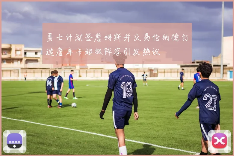 勇士计划签詹姆斯并交易伦纳德打造詹库卡超级阵容引发热议