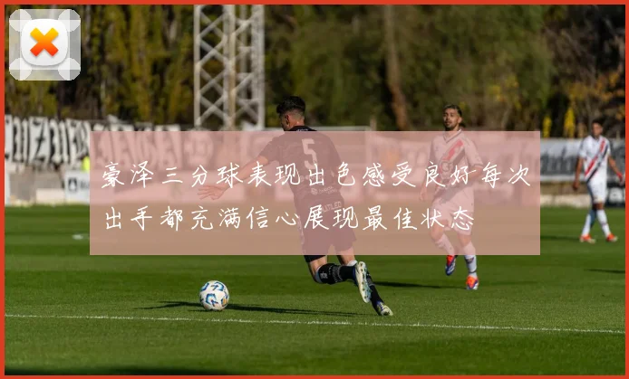 豪泽三分球表现出色感受良好每次出手都充满信心展现最佳状态