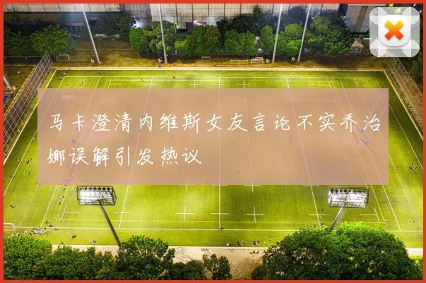 马卡澄清内维斯女友言论不实乔治娜误解引发热议
