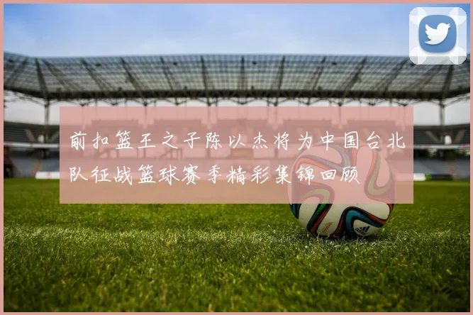 前扣篮王之子陈以杰将为中国台北队征战篮球赛季精彩集锦回顾