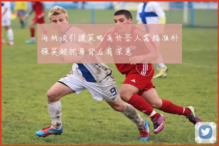 海纳谈引援策略高价签人需精准补强英超挖角背后有深意