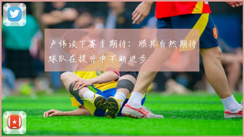 卢伟谈下赛季期待：顺其自然期待球队在提升中不断进步