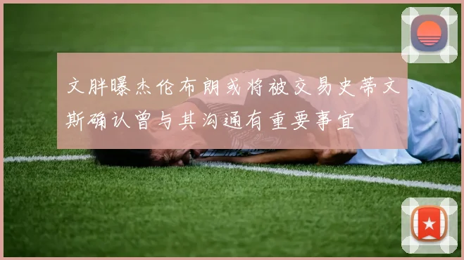文胖曝杰伦布朗或将被交易史蒂文斯确认曾与其沟通有重要事宜