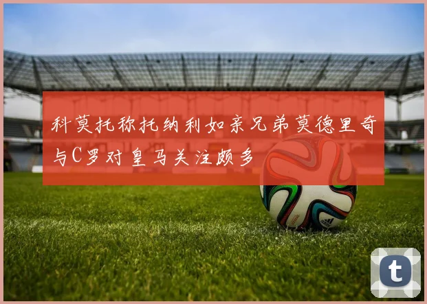 科莫托称托纳利如亲兄弟莫德里奇与C罗对皇马关注颇多