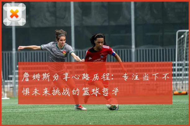 詹姆斯分享心路历程：专注当下不惧未来挑战的篮球哲学