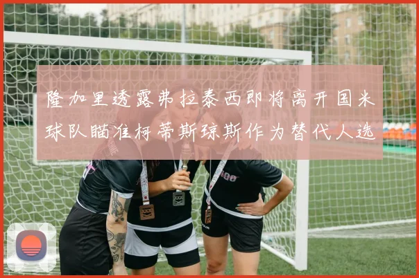 隆加里透露弗拉泰西即将离开国米球队瞄准柯蒂斯琼斯作为替代人选