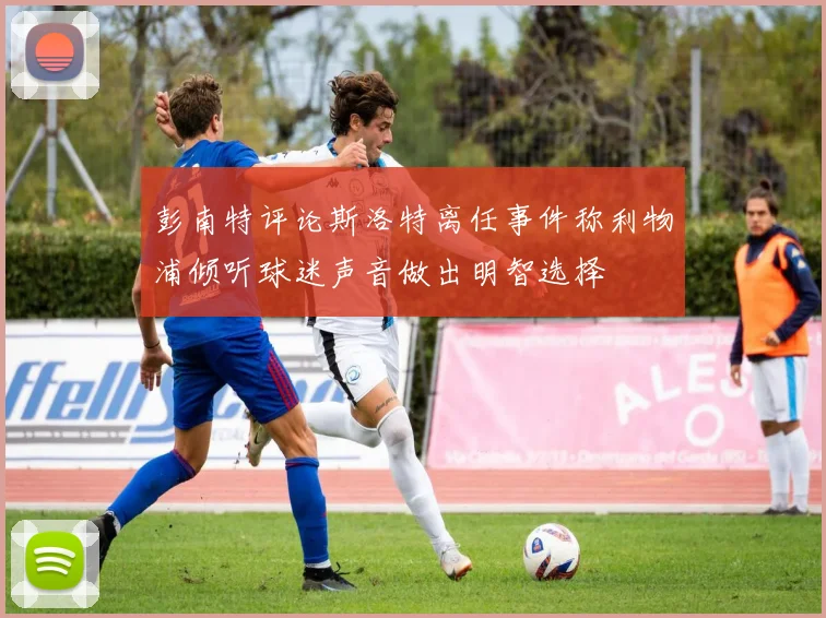 彭南特评论斯洛特离任事件称利物浦倾听球迷声音做出明智选择