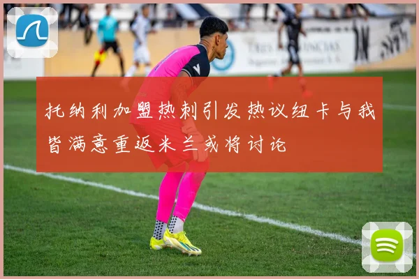 托纳利加盟热刺引发热议纽卡与我皆满意重返米兰或将讨论