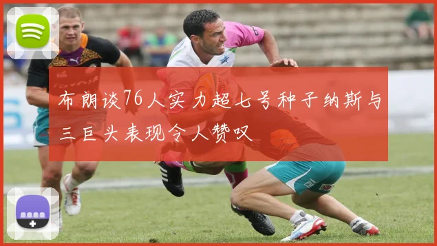 布朗谈76人实力超七号种子纳斯与三巨头表现令人赞叹